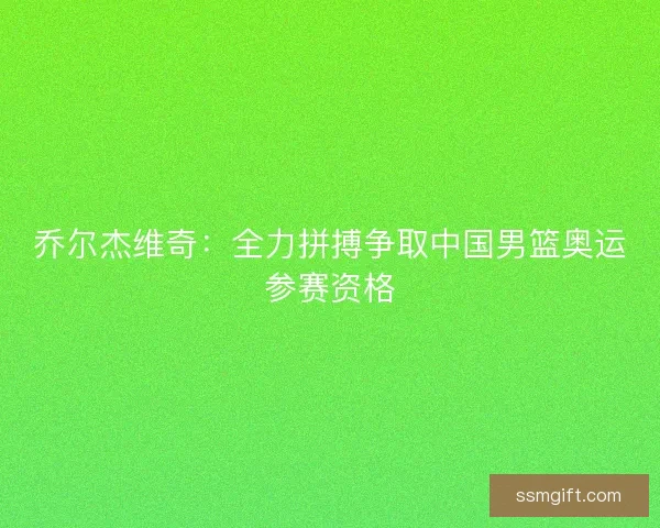乔尔杰维奇：全力拼搏争取中国男篮奥运参赛资格