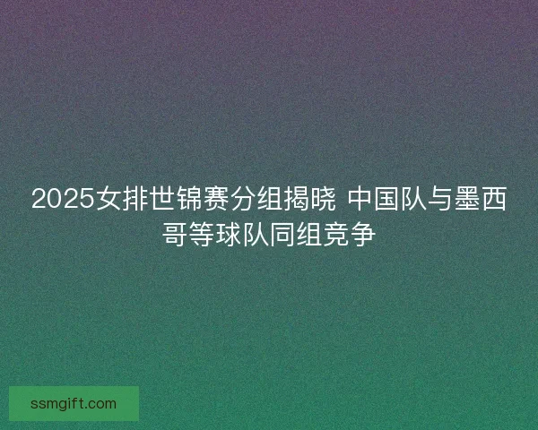 2025女排世锦赛分组揭晓 中国队与墨西哥等球队同组竞争