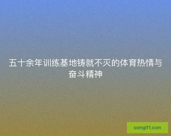 五十余年训练基地铸就不灭的体育热情与奋斗精神 五十余年训练基地铸就不灭的体育热情与奋斗精神