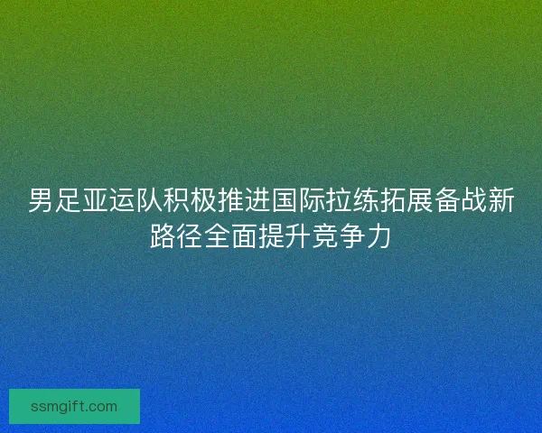 男足亚运队积极推进国际拉练拓展备战新路径全面提升竞争力 男足亚运队积极推进国际拉练拓展备战新路径全面提升竞争力
