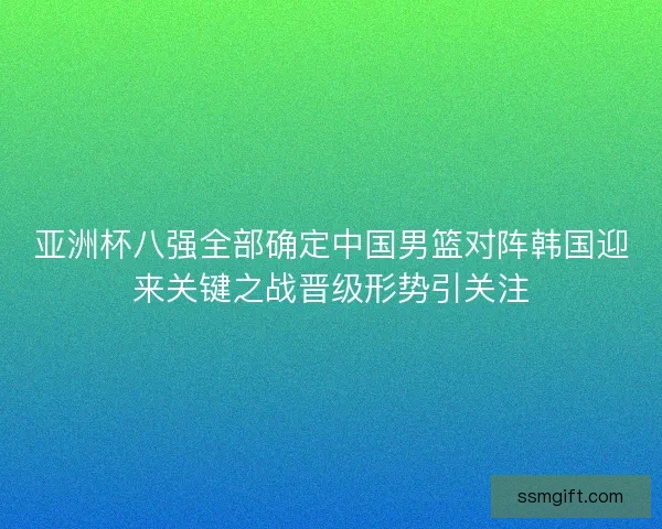亚洲杯八强全部确定中国男篮对阵韩国迎来关键之战晋级形势引关注
