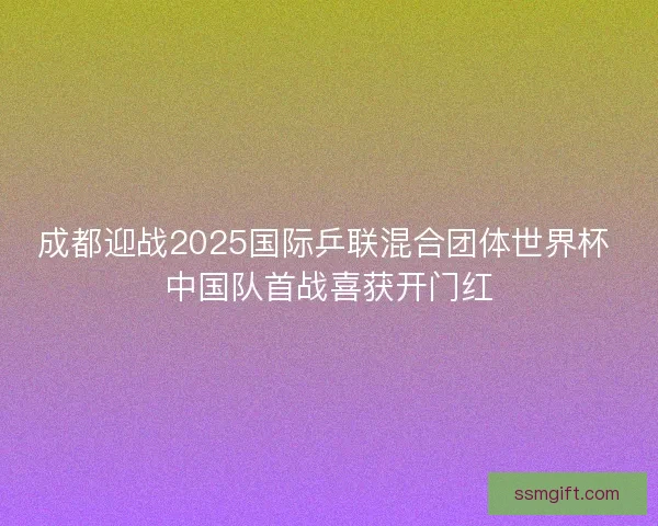 成都迎战2025国际乒联混合团体世界杯 中国队首战喜获开门红 成都迎战2025国际乒联混合团体世界杯 中国队首战喜获开门红