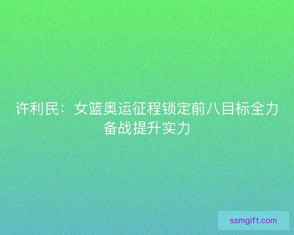 许利民：女篮奥运征程锁定前八目标全力备战提升实力