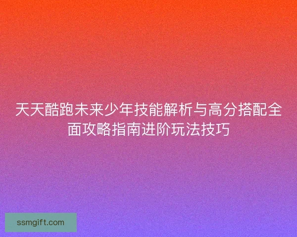 天天酷跑未来少年技能解析与高分搭配全面攻略指南进阶玩法技巧
