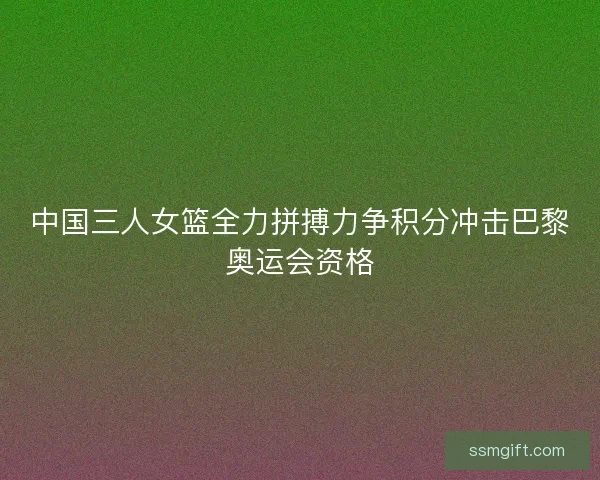 中国三人女篮全力拼搏力争积分冲击巴黎奥运会资格