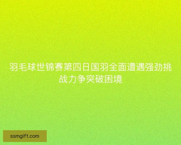 羽毛球世锦赛第四日国羽全面遭遇强劲挑战力争突破困境 羽毛球世锦赛第四日国羽全面遭遇强劲挑战力争突破困境