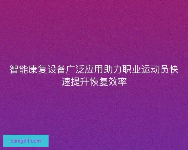 智能康复设备广泛应用助力职业运动员快速提升恢复效率 智能康复设备广泛应用助力职业运动员快速提升恢复效率